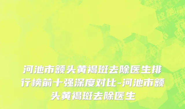 河池市额头黄褐斑去除医生排行榜前十强深度对比-河池市额头黄褐斑去除医生