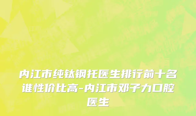内江市纯钛钢托医生排行前十名谁性价比高-内江市邓子力口腔医生
