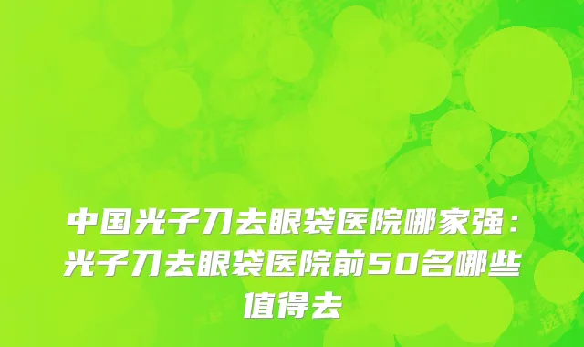 中国光子刀去眼袋医院哪家强：光子刀去眼袋医院前50名哪些值得去