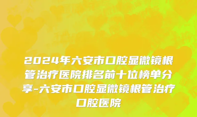 2024年六安市口腔显微镜根管治疗医院排名前十位榜单分享-六安市口腔显微镜根管治疗口腔医院
