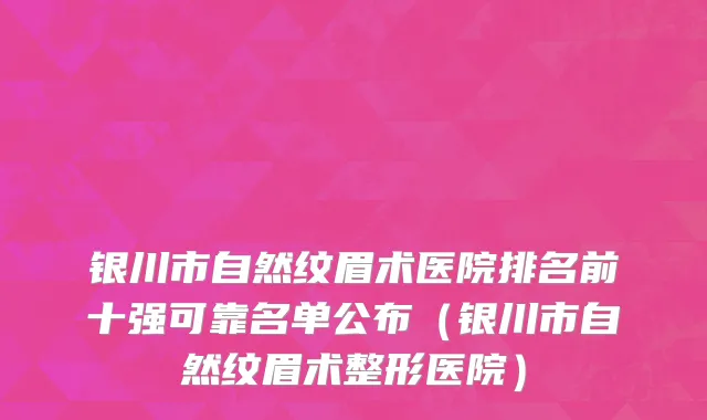 银川市自然纹眉术医院排名前十强可靠名单公布（银川市自然纹眉术整形医院）