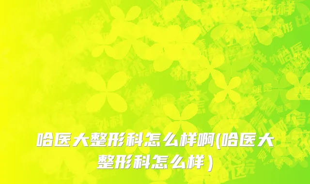 哈医大整形科怎么样啊(哈医大整形科怎么样）