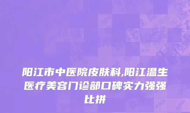 阳江市中医院皮肤科,阳江温生医疗美容门诊部口碑实力强强比拼