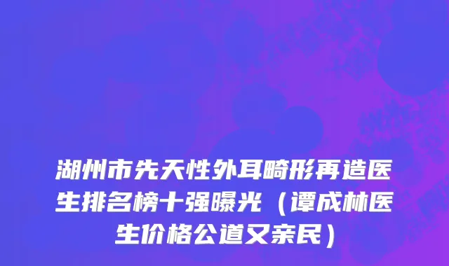 湖州市先天性外耳畸形再造医生排名榜十强曝光（谭成林医生价格公道又亲民）