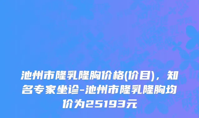 池州市隆乳隆胸价格(价目)，知名专家坐诊-池州市隆乳隆胸均价为25193元
