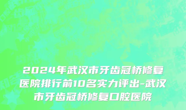 2024年武汉市牙齿冠桥修复医院排行前10名实力评出-武汉市牙齿冠桥修复口腔医院