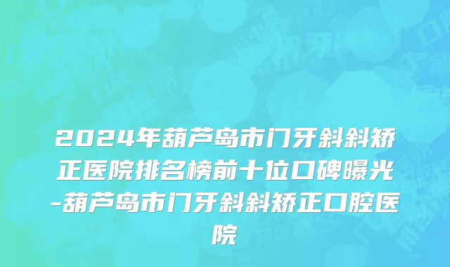2024年葫芦岛市门牙斜斜矫正医院排名榜前十位口碑曝光-葫芦岛市门牙斜斜矫正口腔医院