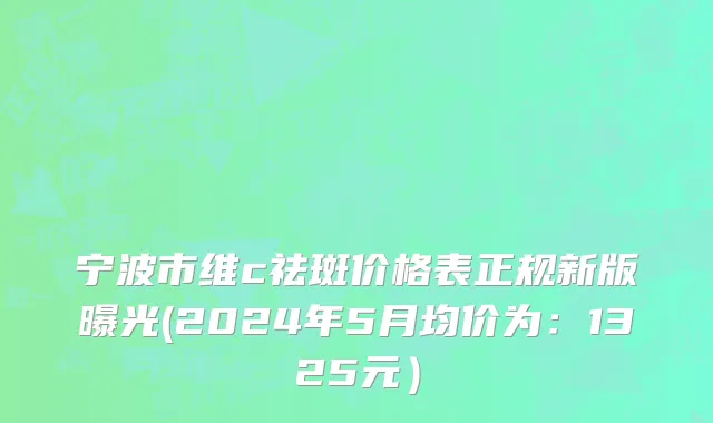 宁波市维c祛斑价格表正规新版曝光(2024年5月均价为：1325元）