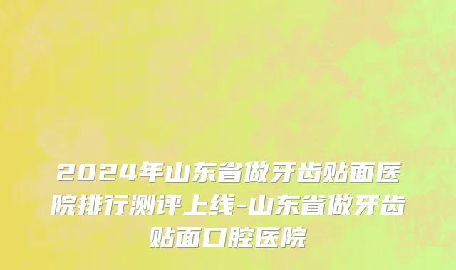 2024年山东省做牙齿贴面医院排行测评上线-山东省做牙齿贴面口腔医院