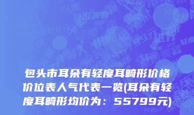 包头市耳朵有轻度耳畸形价格价位表人气代表一览(耳朵有轻度耳畸形均价为：55799元)