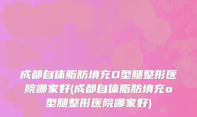 成都自体脂肪填充O型腿整形医院哪家好(成都自体脂肪填充o型腿整形医院哪家好)