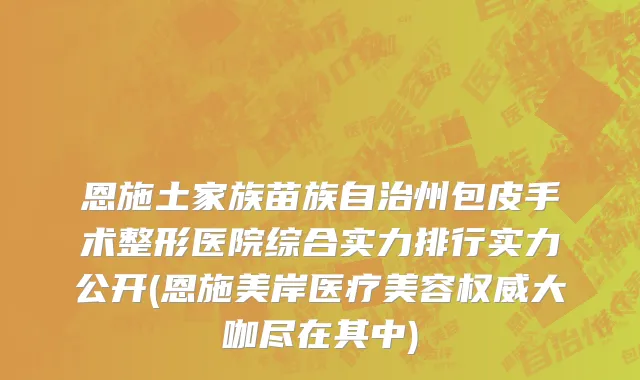 恩施土家族苗族自治州包皮手术整形医院综合实力排行实力公开(恩施美岸医疗美容权威大咖尽在其中)