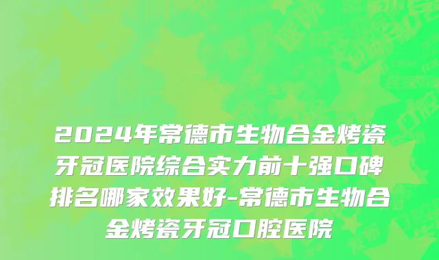 2024年常德市生物合金烤瓷牙冠医院综合实力前十强口碑排名哪家效果好-常德市生物合金烤瓷牙冠口腔医院