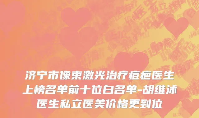 济宁市像束激光治疗痘疤医生上榜名单前十位白名单-胡维沭医生私立医美价格更到位