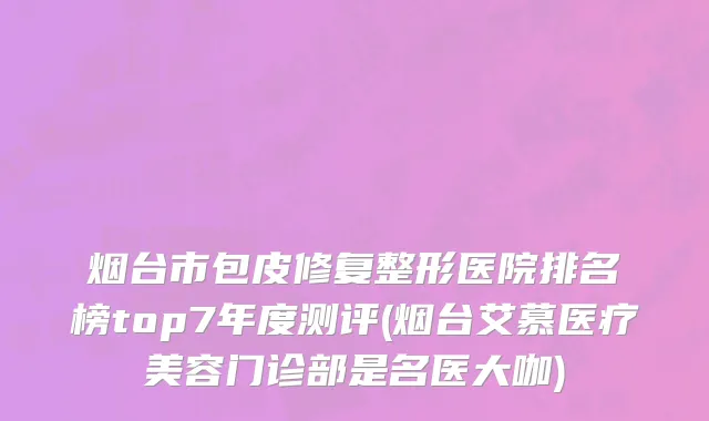 烟台市包皮修复整形医院排名榜top7年度测评(烟台艾慕医疗美容门诊部是名医大咖)