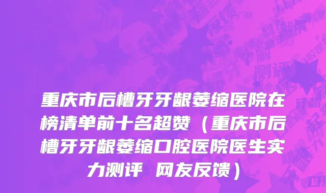 重庆市后槽牙牙龈萎缩医院在榜清单前十名超赞（重庆市后槽牙牙龈萎缩口腔医院医生实力测评 网友反馈）