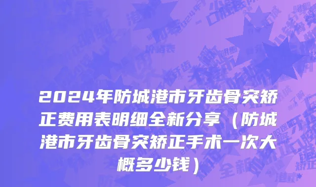 2024年防城港市牙齿骨突矫正费用表明细全新分享（防城港市牙齿骨突矫正手术一次大概多少钱）