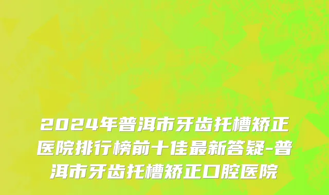2024年普洱市牙齿托槽矫正医院排行榜前十佳最新答疑-普洱市牙齿托槽矫正口腔医院
