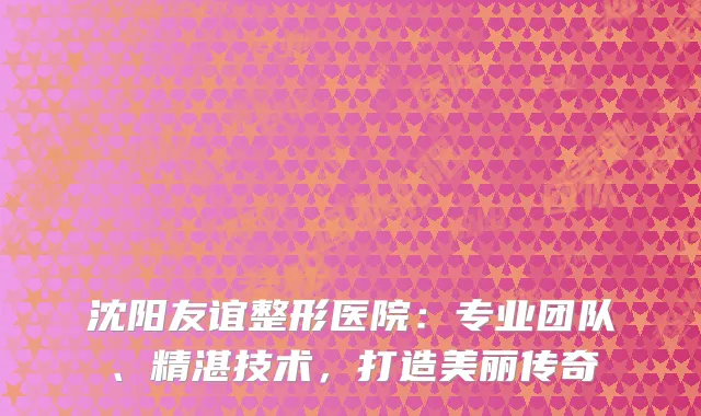 沈阳友谊整形医院：专业团队、精湛技术，打造美丽传奇