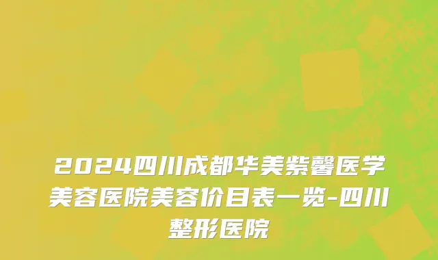 2024四川成都华美紫馨医学美容医院美容价目表一览-四川整形医院