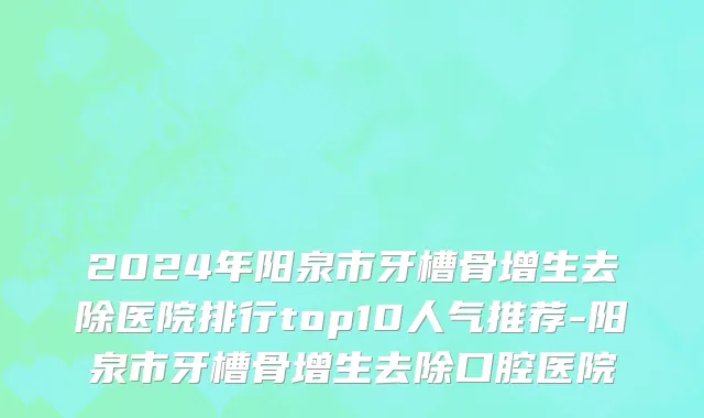 2024年阳泉市牙槽骨增生去除医院排行top10人气推荐-阳泉市牙槽骨增生去除口腔医院