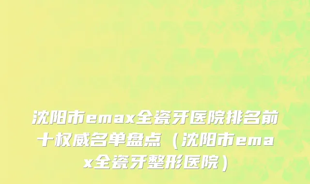 沈阳市emax全瓷牙医院排名前十权威名单盘点（沈阳市emax全瓷牙整形医院）