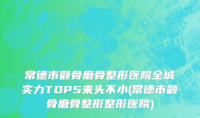 常德市颧骨磨骨整形医院全城实力TOP5来头不小(常德市颧骨磨骨整形整形医院)