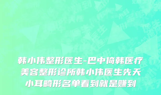 韩小伟整形医生-巴中倚韩医疗美容整形诊所韩小伟医生先天小耳畸形名单看到就是赚到