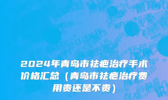 2024年青岛市祛疤治疗手术价格汇总（青岛市祛疤治疗费用贵还是不贵）