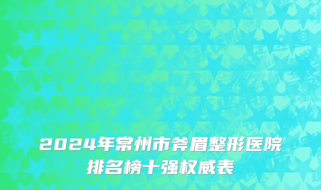 2024年常州市斧眉整形医院排名榜十强权威表