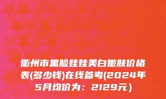 衢州市黑脸娃娃美白嫩肤价格表(多少钱)在线参考(2024年5月均价为：2129元）