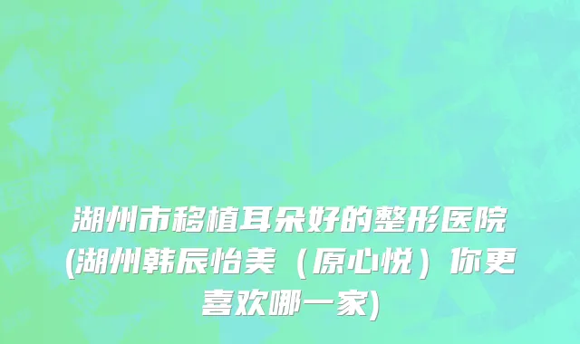 湖州市移植耳朵好的整形医院(湖州韩辰怡美（原心悦）你更喜欢哪一家)