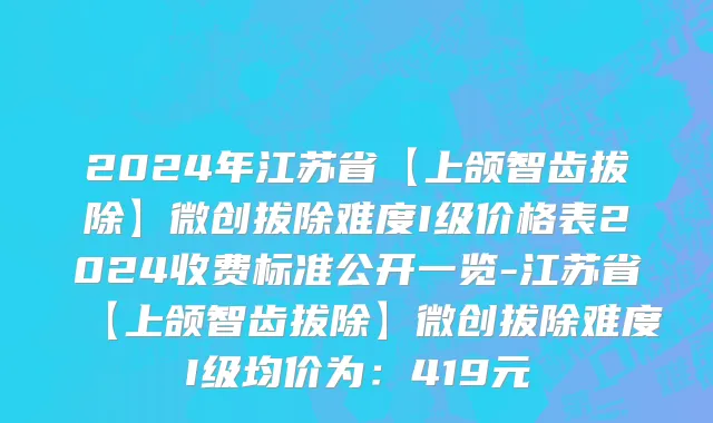2024年江苏省【上颌智齿拔除】微创拔除难度I级价格表2024收费标准公开一览-江苏省【上颌智齿拔除】微创拔除难度I级均价为：419元