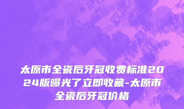 太原市全瓷后牙冠收费标准2024版曝光了立即收藏-太原市全瓷后牙冠价格