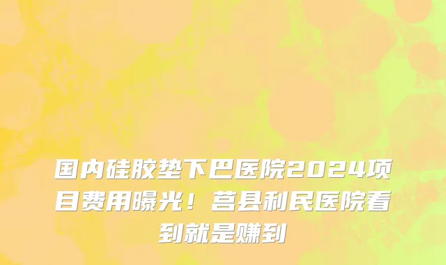国内硅胶垫下巴医院2024项目费用曝光!莒县利民医院看到就是赚到