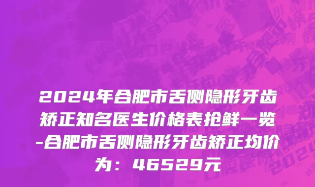 2024年合肥市舌侧隐形牙齿矫正知名医生价格表抢鲜一览-合肥市舌侧隐形牙齿矫正均价为：46529元
