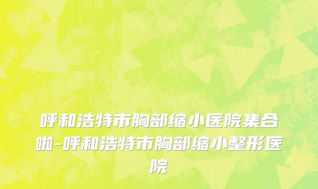呼和浩特市胸部缩小医院集合啦-呼和浩特市胸部缩小整形医院