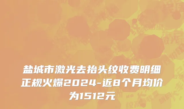 盐城市激光去抬头纹收费明细正规火爆2024-近8个月均价为1512元
