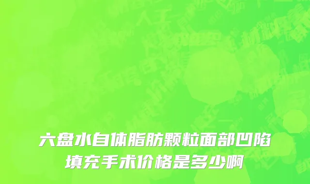 六盘水自体脂肪颗粒面部凹陷填充手术价格是多少啊