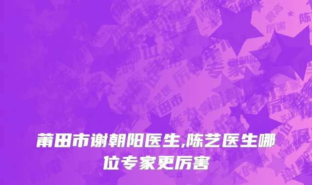 莆田市谢朝阳医生,陈艺医生哪位专家更厉害