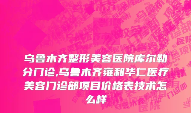 乌鲁木齐整形美容医院库尔勒分门诊,乌鲁木齐雍和华仁医疗美容门诊部项目价格表技术怎么样