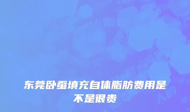 东莞卧蚕填充自体脂肪费用是不是很贵