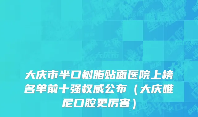 大庆市半口树脂贴面医院上榜名单前十强权威公布（大庆唯尼口腔更厉害）