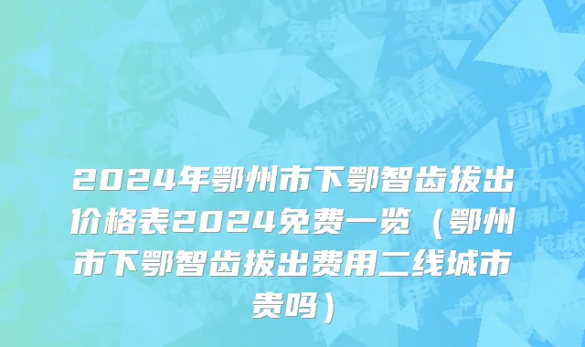 2024年鄂州市下鄂智齿拔出价格表2024免费一览（鄂州市下鄂智齿拔出费用二线城市贵吗）