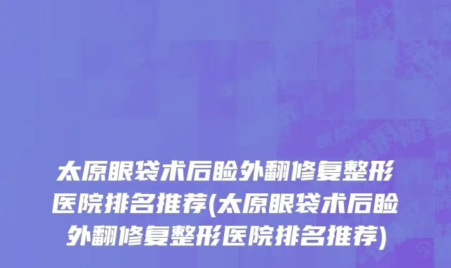 太原眼袋术后睑外翻修复整形医院排名推荐(太原眼袋术后睑外翻修复整形医院排名推荐)