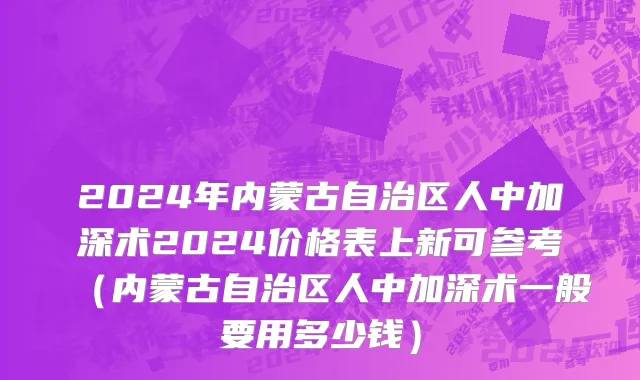 2024年内蒙古自治区人中加深术2024价格表上新可参考（内蒙古自治区人中加深术一般要用多少钱）