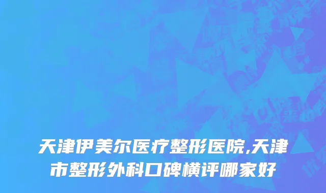 天津伊美尔医疗整形医院,天津市整形外科口碑横评哪家好