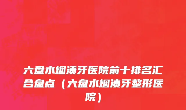 六盘水烟渍牙医院前十排名汇合盘点(六盘水烟渍牙整形医院)