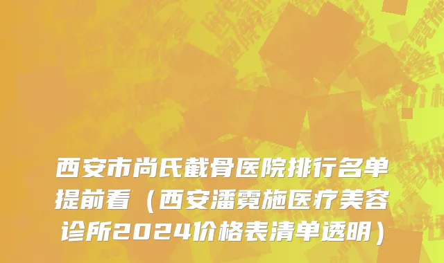 西安市尚氏截骨医院排行名单提前看（西安潘霓施医疗美容诊所2024价格表清单透明）