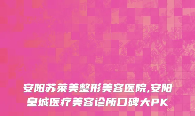安阳苏莱美整形美容医院,安阳皇城医疗美容诊所口碑大PK